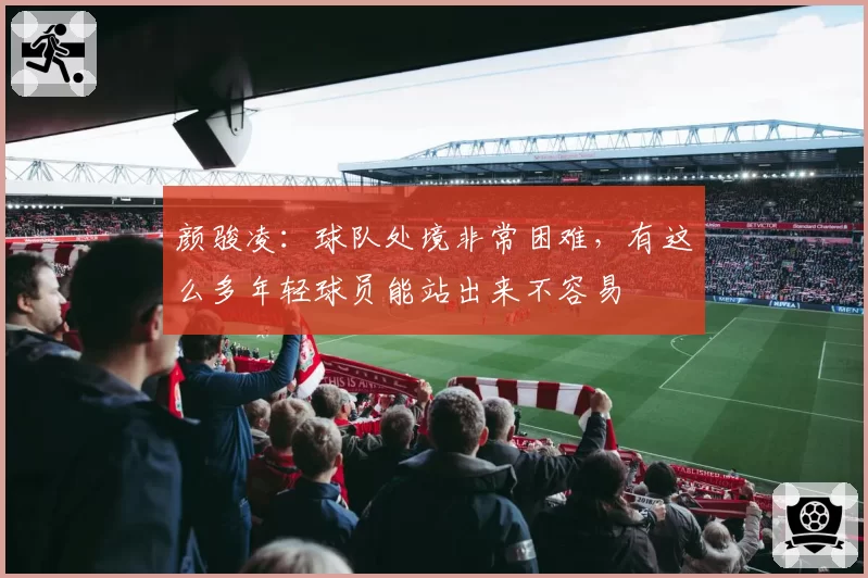 颜骏凌：球队处境非常困难，有这么多年轻球员能站出来不容易