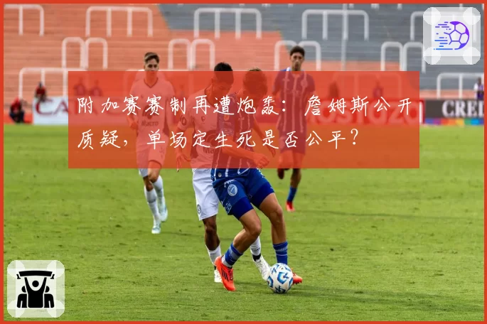 附加赛赛制再遭炮轰:詹姆斯公开质疑,单场定生死是否公平?