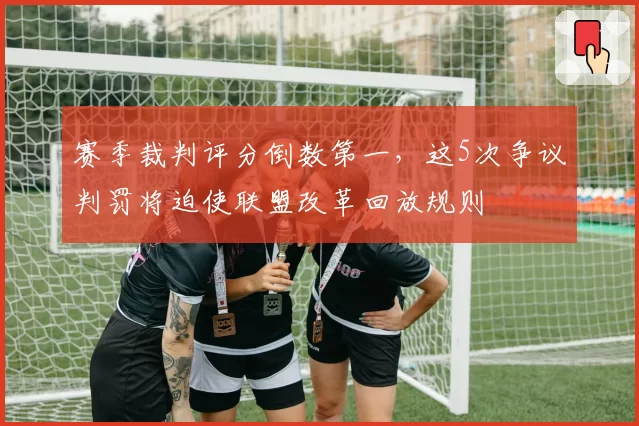 赛季裁判评分倒数第一，这5次争议判罚将迫使联盟改革回放规则