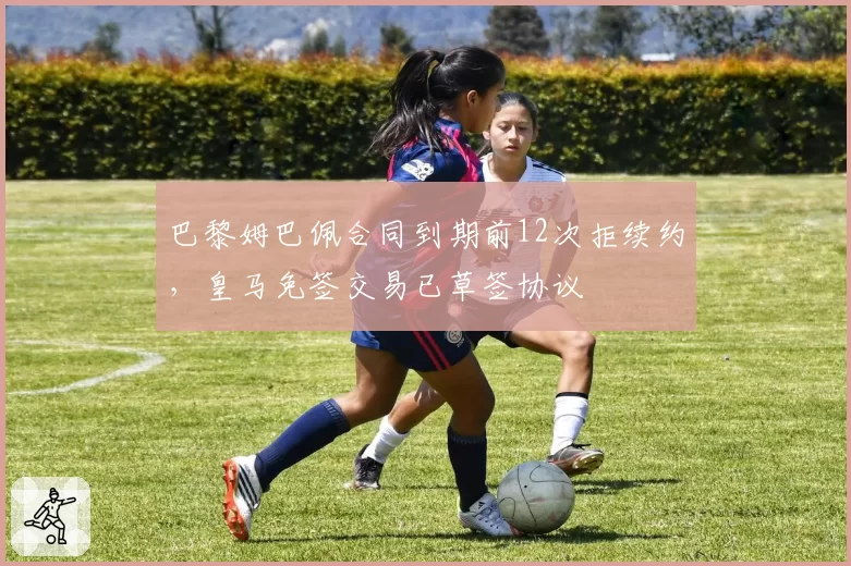巴黎姆巴佩合同到期前12次拒续约，皇马免签交易已草签协议
