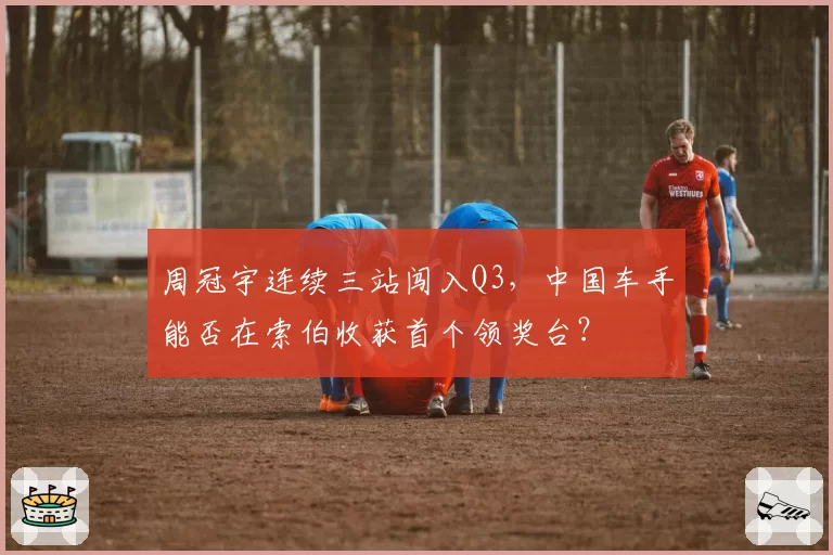 周冠宇连续三站闯入Q3，中国车手能否在索伯收获首个领奖台？