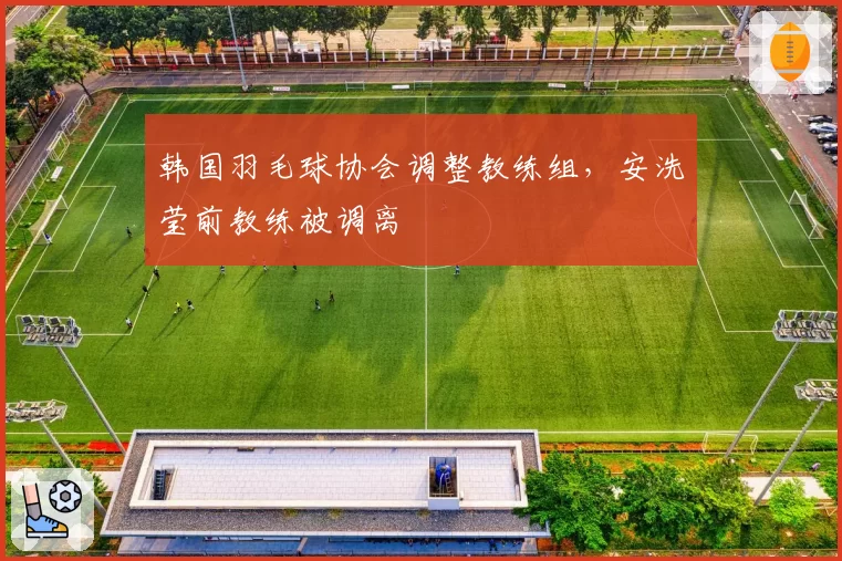 韩国羽毛球协会调整教练组，安洗莹前教练被调离