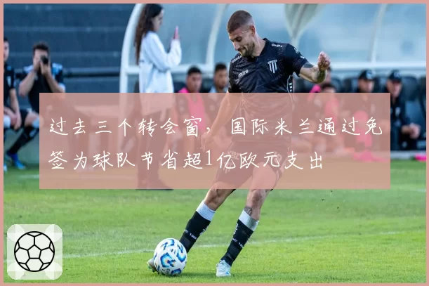 过去三个转会窗，国际米兰通过免签为球队节省超1亿欧元支出