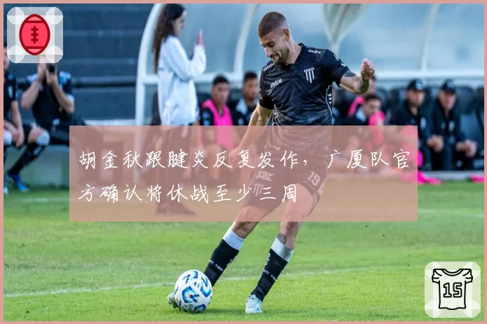 胡金秋跟腱炎反复发作，广厦队官方确认将休战至少三周