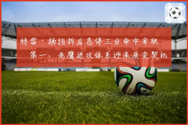 特雷·杨挡拆后急停三分命中率联盟第一,老鹰进攻体系迎来质变契机
