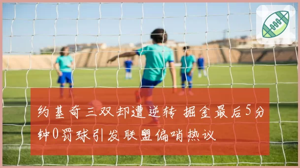 约基奇三双却遭逆转 掘金最后5分钟0罚球引发联盟偏哨热议