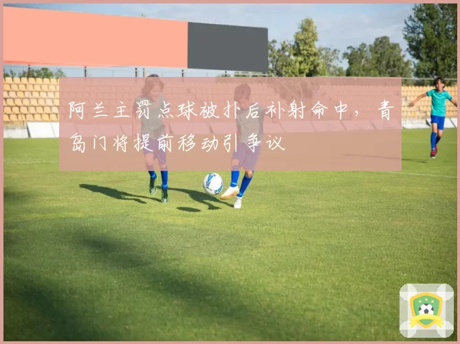 阿兰主罚点球被扑后补射命中，青岛门将提前移动引争议