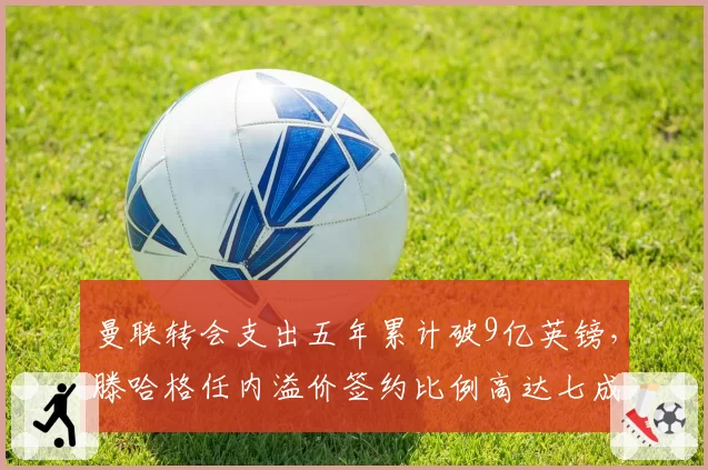 曼联转会支出五年累计破9亿英镑，滕哈格任内溢价签约比例高达七成