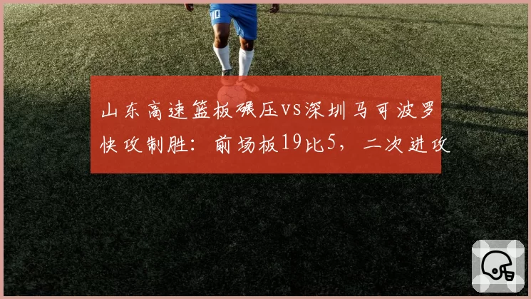 山东高速篮板碾压vs深圳马可波罗快攻制胜：前场板19比5，二次进攻得分差24分