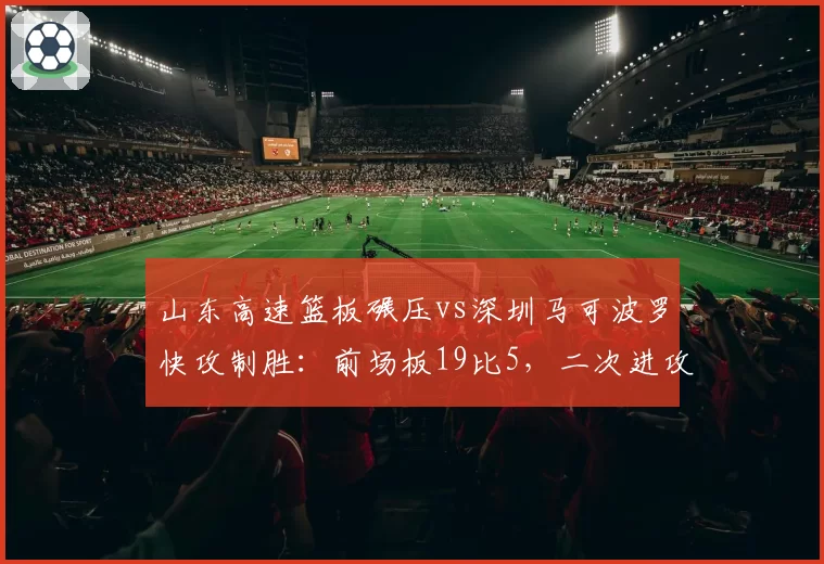 山东高速篮板碾压vs深圳马可波罗快攻制胜:前场板19比5,二次进攻得分差24分