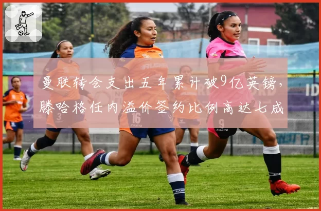 曼联转会支出五年累计破9亿英镑，滕哈格任内溢价签约比例高达七成