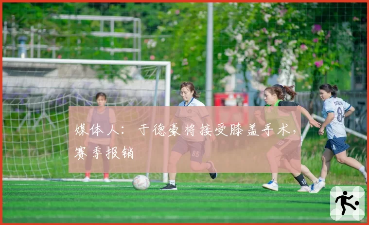 媒体人:于德豪将接受膝盖手术,赛季报销