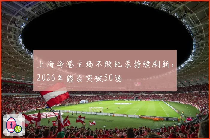 上海海港主场不败纪录持续刷新，2026年能否突破50场