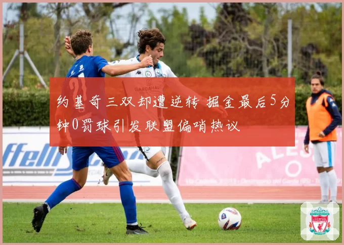 约基奇三双却遭逆转 掘金最后5分钟0罚球引发联盟偏哨热议
