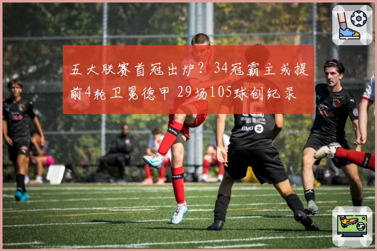 五大联赛首冠出炉？34冠霸主或提前4轮卫冕德甲 29场105球创纪录