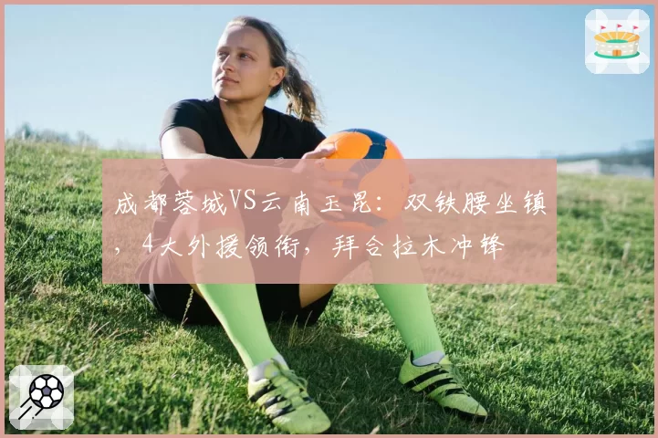 成都蓉城VS云南玉昆：双铁腰坐镇，4大外援领衔，拜合拉木冲锋