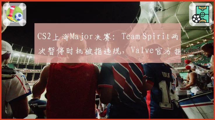 CS2上海Major决赛：Team Spirit两次暂停时机被指违规，Valve官方拒绝重赛