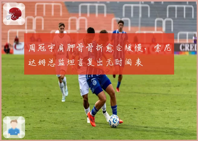 周冠宇肩胛骨骨折愈合缓慢，索尼达姆总监坦言复出无时间表