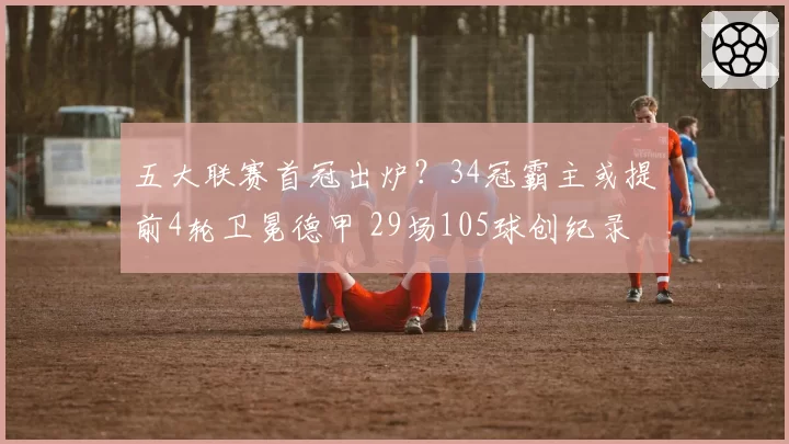 五大联赛首冠出炉？34冠霸主或提前4轮卫冕德甲 29场105球创纪录