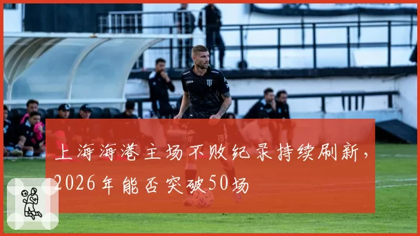 上海海港主场不败纪录持续刷新，2026年能否突破50场