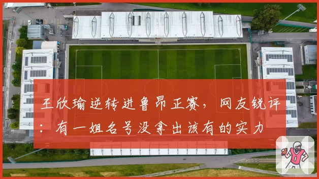 王欣瑜逆转进鲁昂正赛，网友锐评：有一姐名号没拿出该有的实力
