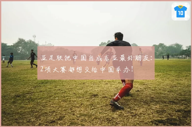 亚足联把中国当成东亚最好朋友:2项大赛都想交给中国举办!