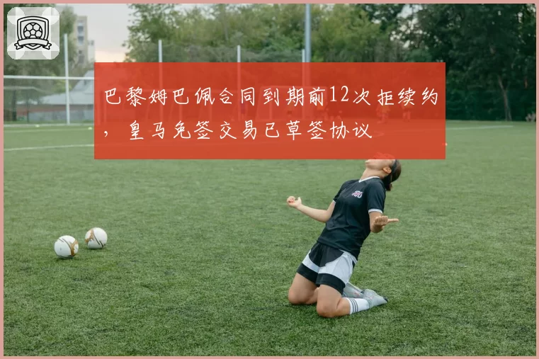 巴黎姆巴佩合同到期前12次拒续约，皇马免签交易已草签协议