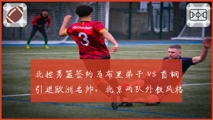 北控男篮签约马布里弟子 vs 首钢引进欧洲名帅,北京两队外教风格截然不同
