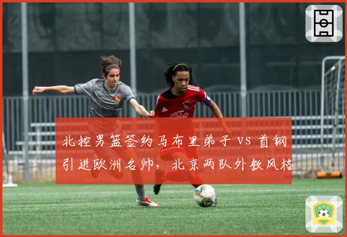 北控男篮签约马布里弟子 vs 首钢引进欧洲名帅,北京两队外教风格截然不同
