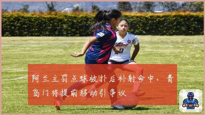 阿兰主罚点球被扑后补射命中，青岛门将提前移动引争议