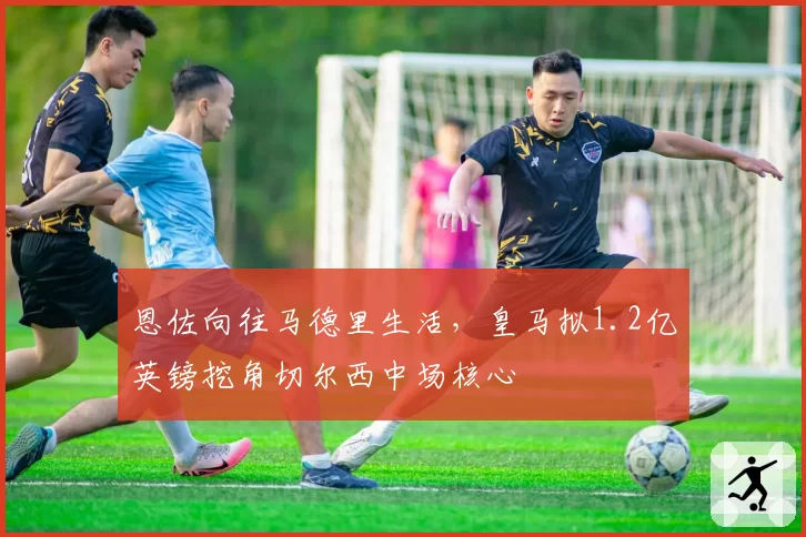 恩佐向往马德里生活，皇马拟1.2亿英镑挖角切尔西中场核心