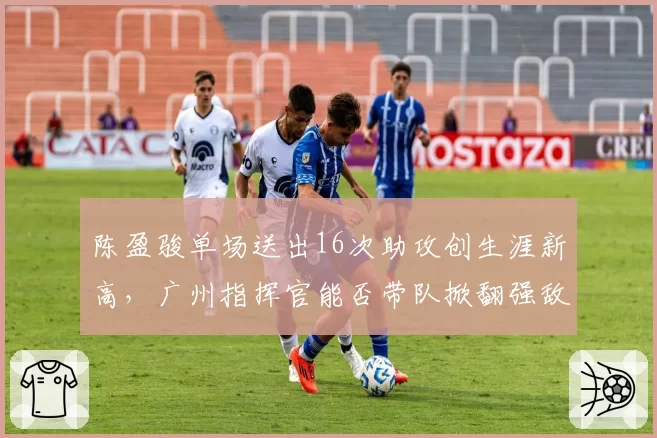 陈盈骏单场送出16次助攻创生涯新高，广州指挥官能否带队掀翻强敌？