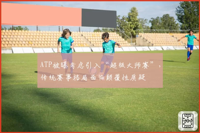 ATP被曝考虑引入“超级大师赛”，传统赛事格局面临颠覆性质疑