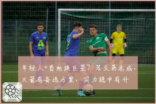 年轻人+首轮换巨星？若交易未成，火箭有备选方案，实力稳中有升